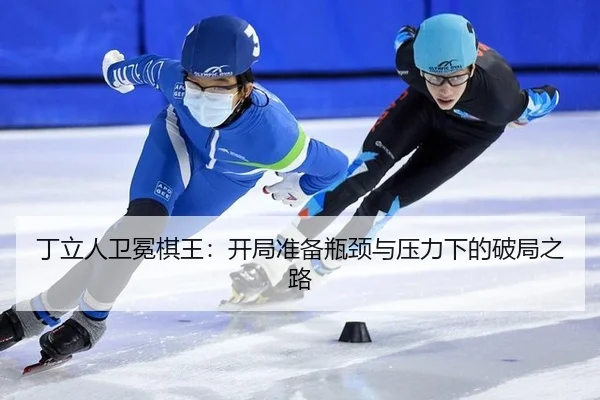 丁立人卫冕棋王：开局准备瓶颈与压力下的破局之路