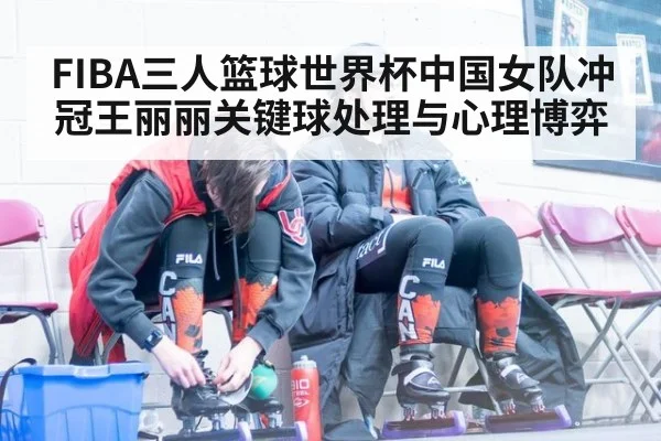 FIBA三人篮球世界杯中国女队冲冠王丽丽关键球处理与心理博弈